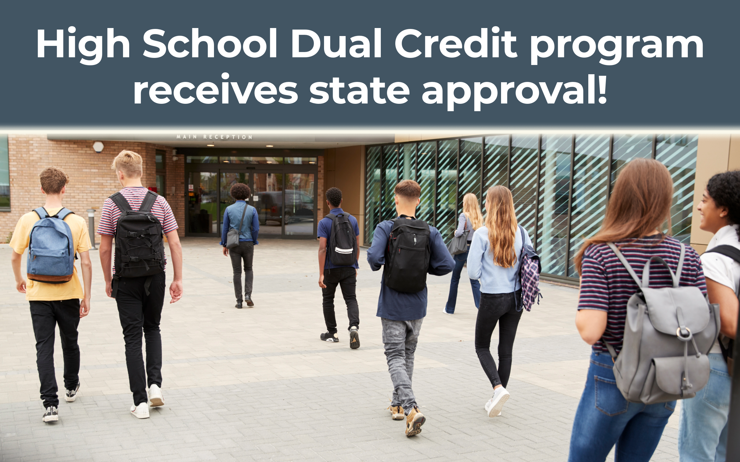 Image is a group of high school aged students walking into a building with the words "High School Dual Credit program receives state approval!" above image.